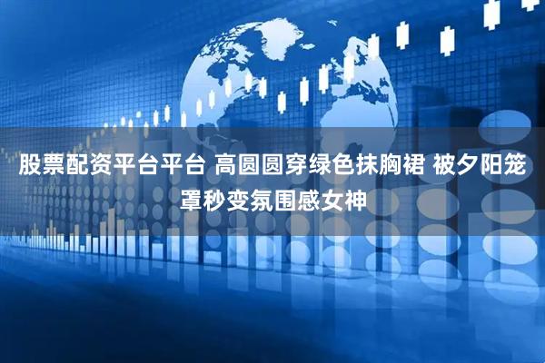 股票配资平台平台 高圆圆穿绿色抹胸裙 被夕阳笼罩秒变氛围感女神
