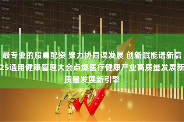 最专业的股票配资 聚力协同谋发展 创新赋能谱新篇 | 2025通用健康管理大会点燃医疗健康产业高质量发展新引擎