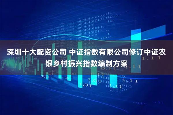 深圳十大配资公司 中证指数有限公司修订中证农银乡村振兴指数编制方案