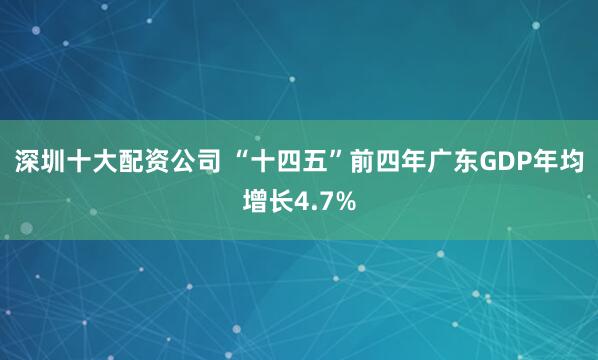 深圳十大配资公司 “十四五”前四年广东GDP年均增长4.7%