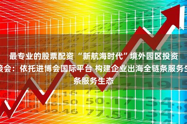 最专业的股票配资 “新航海时代”境外园区投资对接会:依托进博会国际平台 构建企业出海全链条服务生态