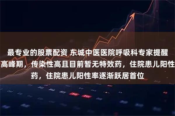 最专业的股票配资 东城中医医院呼吸科专家提醒：这种病毒迎来高峰期，传染性高且目前暂无特效药，住院患儿阳性率逐渐跃居首位