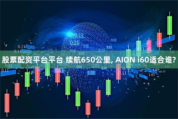 股票配资平台平台 续航650公里, AION i60适合谁?