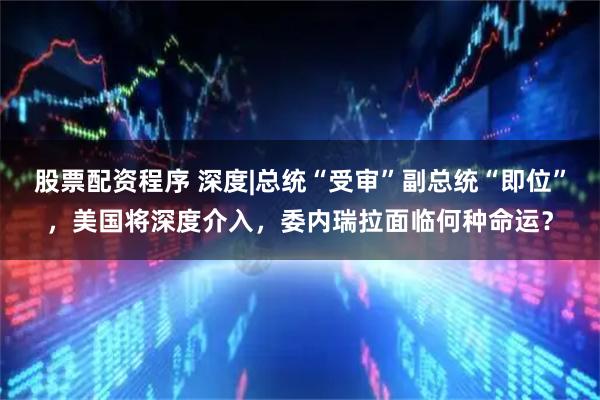 股票配资程序 深度|总统“受审”副总统“即位”，美国将深度介入，委内瑞拉面临何种命运？