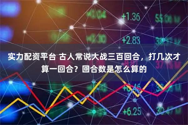 实力配资平台 古人常说大战三百回合，打几次才算一回合？回合数是怎么算的