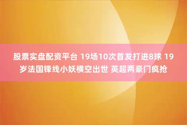 股票实盘配资平台 19场10次首发打进8球 19岁法国锋线小妖横空出世 英超两豪门疯抢