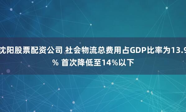 沈阳股票配资公司 社会物流总费用占GDP比率为13.9% 首次降低至14%以下