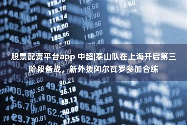 股票配资平台app 中超|泰山队在上海开启第三阶段备战,新外援阿尔瓦罗参加合练