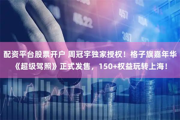 配资平台股票开户 周冠宇独家授权！格子旗嘉年华《超级驾照》正式发售，150+权益玩转上海！