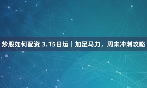 炒股如何配资 3.15日运|加足马力,周末冲刺攻略
