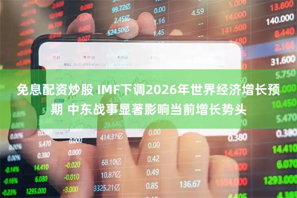 免息配资炒股 IMF下调2026年世界经济增长预期 中东战事显著影响当前增长势头