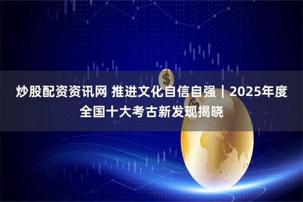 炒股配资资讯网 推进文化自信自强｜2025年度全国十大考古新发现揭晓