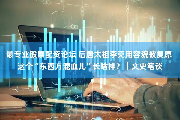 最专业股票配资论坛 后唐太祖李克用容貌被复原 这个“东西方混血儿”长啥样？｜文史笔谈