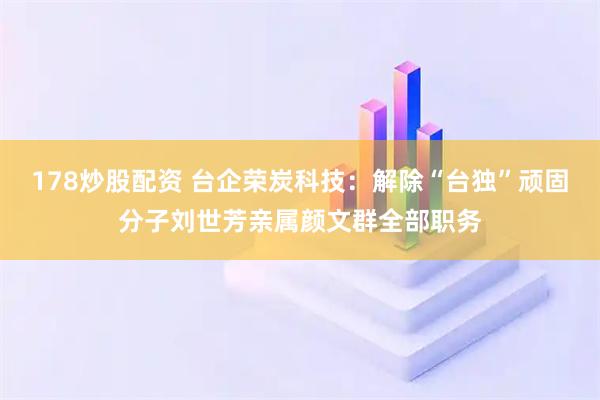 178炒股配资 台企荣炭科技：解除“台独”顽固分子刘世芳亲属颜文群全部职务