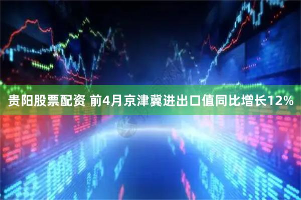 贵阳股票配资 前4月京津冀进出口值同比增长12%
