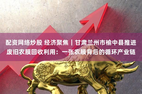 配资网络炒股 经济聚焦｜甘肃兰州市榆中县推进废旧农膜回收利用：一张农膜背后的循环产业链