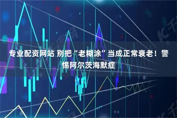 专业配资网站 别把“老糊涂”当成正常衰老！警惕阿尔茨海默症
