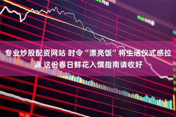 专业炒股配资网站 时令“漂亮饭”将生活仪式感拉满 这份春日鲜花入馔指南请收好