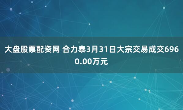 大盘股票配资网 合力泰3月31日大宗交易成交6960.00万元
