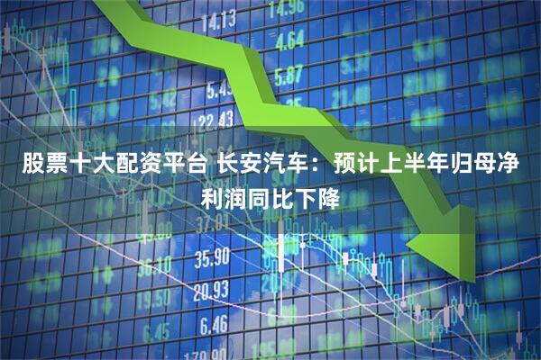 股票十大配资平台 长安汽车：预计上半年归母净利润同比下降
