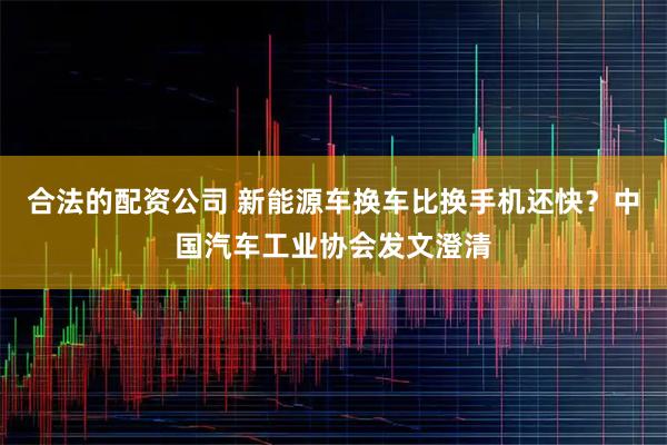 合法的配资公司 新能源车换车比换手机还快?中国汽车工业协会发文澄清